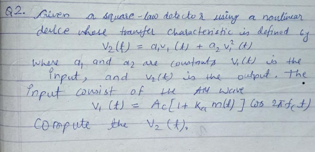 Q2. Given
a square - law dete cto using
deice whee franfer Characteristic is defined
V2(t) = a,v, (H + a, v; (H)
coustants
Vz(t) is the
AM wave
a noulincar
y
and
V, (k) is the
Where
input, and
Input consist of
42 are
output, the
the
V, Ct) =
Ac[I+ Ka mld) ] las 2ñfct)
compute the
