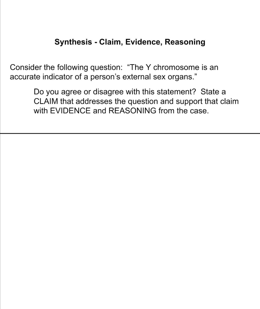 Synthesis - Claim, Evidence, Reasoning
Consider the following question: “The Y chromosome is an
accurate indicator of a person's external sex organs."
Do you agree or disagree with this statement? State a
CLAIM that addresses the question and support that claim
with EVIDENCE and REASONING from the case.
