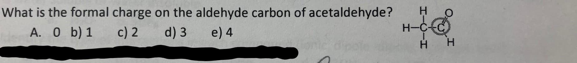 What is the formal charge on the aldehyde carbon of acetaldehyde?
H O
H-CC
A. 0 b) 1
c) 2
d) 3
e) 4
H
I
