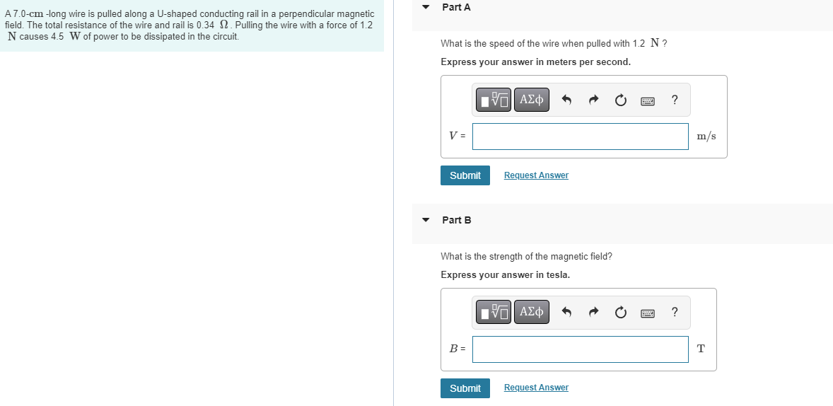 A 7.0-cm-long wire is pulled along a U-shaped conducting rail in a perpendicular magnetic
field. The total resistance of the wire and rail is 0.34 2. Pulling the wire with a force of 1.2
N causes 4.5 W of power to be dissipated in the circuit.
Part A
What is the speed of the wire when pulled with 1.2 N?
Express your answer in meters per second.
IVE ΑΣΦ
V =
Submit
Part B
What is the strength of the magnetic field?
Express your answer in tesla.
B=
Request Answer
ΠΫΠΙ ΑΣΦ
Submit
Request Answer
?
?
m/s