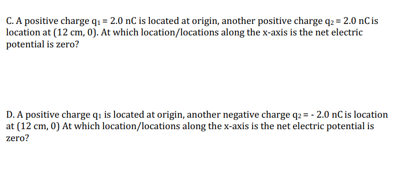 C. A positive charge q₁ = 2.0 nC is located at origin, another positive charge q2 = 2.0 nC is
location at (12 cm, 0). At which location/locations along the x-axis is the net electric
potential is zero?
D. A positive charge q₁ is located at origin, another negative charge q2 = -2.0 nC is location
at (12 cm, 0) At which location/locations along the x-axis is the net electric potential is
zero?