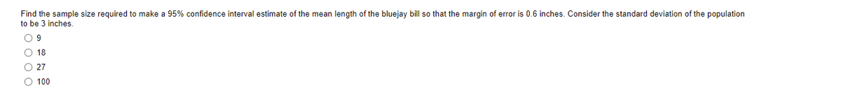 Find the sample size required to make a 95% confidence interval estimate of the mean length of the bluejay bill so that the margin of error is 0.6 inches. Consider the standard deviation of the population
to be 3 inches.
O 9
O 18
O 27
O 100
