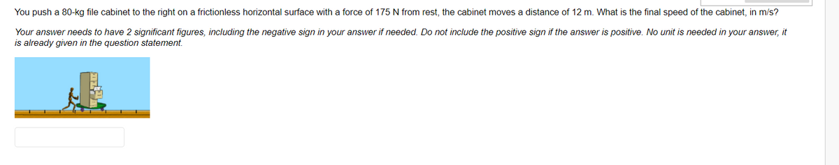 You push a 80-kg file cabinet to the right on a frictionless horizontal surface with a force of 175 N from rest, the cabinet moves a distance of 12 m. What is the final speed of the cabinet, in m/s?
Your answer needs to have 2 significant figures, including the negative sign in your answer if needed. Do not include the positive sign if the answer is positive. No unit is needed in your answer, it
is already given in the question statement.
