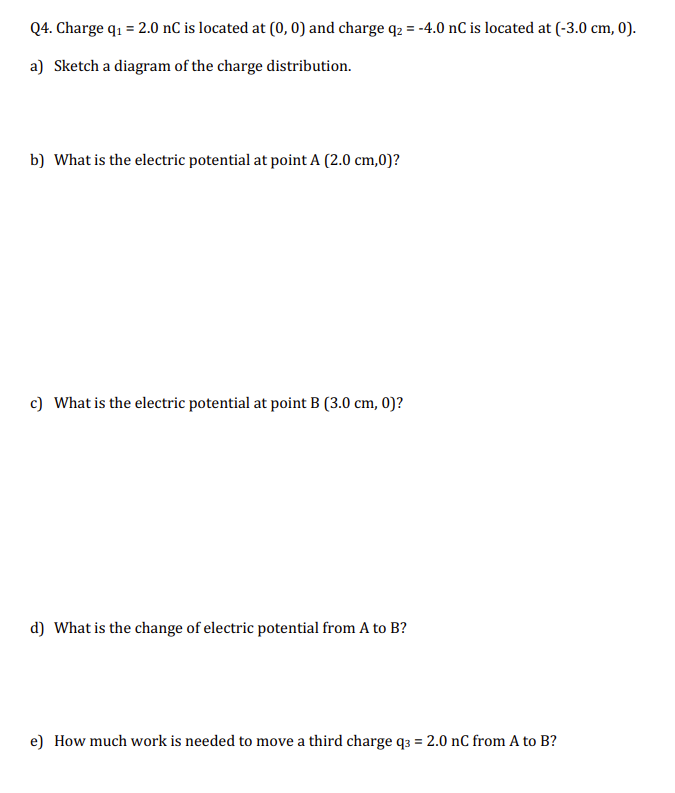 Q4. Charge q₁ = 2.0 nC is located at (0, 0) and charge q₂ = -4.0 nC is located at (-3.0 cm, 0).
a) Sketch a diagram of the charge distribution.
b) What is the electric potential at point A (2.0 cm,0)?
c) What is the electric potential at point B (3.0 cm, 0)?
d) What is the change of electric potential from A to B?
e) How much work is needed to move a third charge q3 = 2.0 nC from A to B?