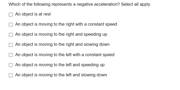 Which of the following represents a negative acceleration? Select all apply.
An object is at rest
An object is moving to the right with a constant speed
An object is moving to the right and speeding up
An object is moving to the right and slowing down
An object is moving to the left with a constant speed
An object is moving to the left and speeding up
An object is moving to the left and slowing down