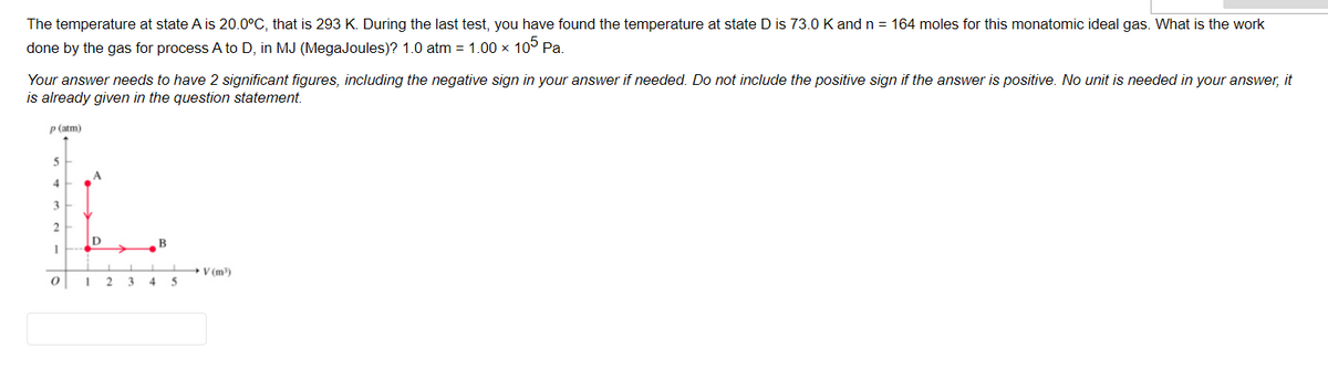 The temperature at state A is 20.0°C, that is 293 K. During the last test, you have found the temperature at state D is 73.0 K and n = 164 moles for this monatomic ideal gas. What is the work
done by the gas for process A to D, in MJ (MegaJoules)? 1.0 atm = 1.00 x 10° Pa.
Your answer needs to have 2 significant figures, including the negative sign in your answer if needed. Do not include the positive sign if the answer is positive. No unit is needed in your answer, it
is already given in the question statement.
P (atm)
A
4
3
2
B
V (m)
4.
