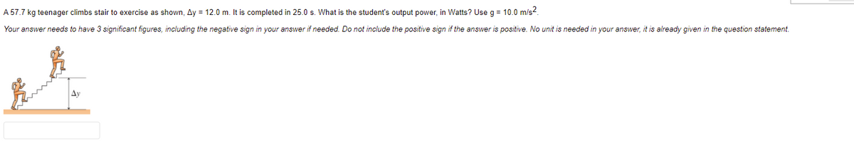 A 57.7 kg teenager climbs stair to exercise as shown, Ay = 12.0 m. It is completed in 25.0 s. What is the student's output power, in Watts? Use g = 10.0 m/s2.
Your answer needs to have 3 significant figures, including the negative sign in your answer if needed. Do not include the positive sign if the answer is positive. No unit is needed in your answer, it is already given in the question statement.
Ay
