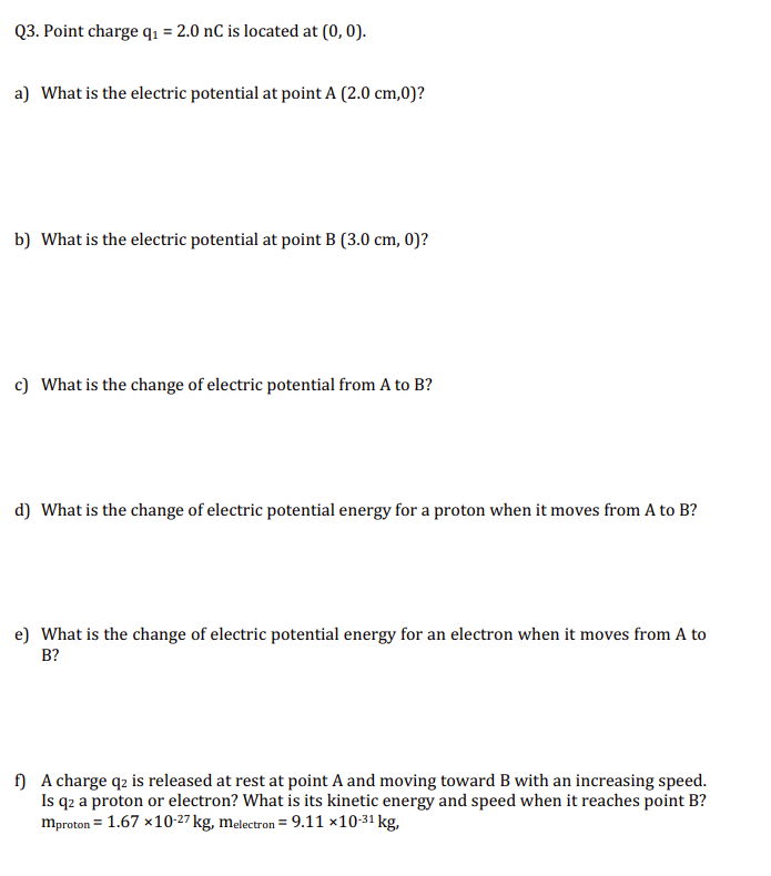 Q3. Point charge q₁ = 2.0 nC is located at (0, 0).
a) What is the electric potential at point A (2.0 cm,0)?
b) What is the electric potential at point B (3.0 cm, 0)?
c) What is the change of electric potential from A to B?
d) What is the change of electric potential energy for a proton when it moves from A to B?
e) What is the change of electric potential energy for an electron when it moves from A to
B?
f) A charge q2 is released at rest at point A and moving toward B with an increasing speed.
Is qz a proton or electron? What is its kinetic energy and speed when it reaches point B?
mproton = 1.67 x 10-27 kg, melectron = 9.11 ×10-3¹ kg,