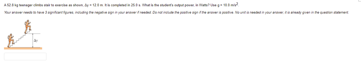 A 52.8 kg teenager climbs stair to exercise as shown, Ay = 12.0 m. It is completed in 25.0 s. What is the student's output power, in Watts? Use g = 10.0 m/s2.
Your answer needs to have 3 significant figures, including the negative sign in your answer if needed. Do not include the positive sign if the answer is positive. No unit is needed in your answer, it is already given in the question statement.
Ay
