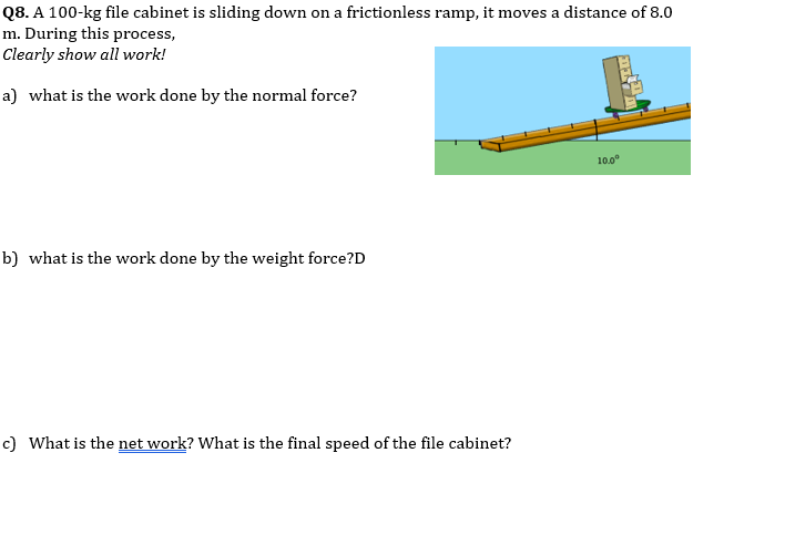 Q8. A 100-kg file cabinet is sliding down on a frictionless ramp, it moves a distance of 8.0
m. During this process,
Clearly show all work!
a) what is the work done by the normal force?
b) what is the work done by the weight force?D
c) What is the net work? What is the final speed of the file cabinet?
10.0⁰