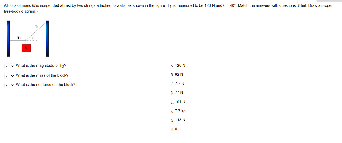 A block of mass M is suspended at rest by two strings attached to walls, as shown in the figure. T1 is measured to be 120 N and 0 = 40°. Match the answers with questions. (Hint: Draw a proper
free-body diagram.)
T1
T?
M
v What is the magnitude of T2?
A. 120 N
v What is the mass of the block?
В. 92 N
v What is the net force on the block?
С. 7.7 N
D. 77 N
Е. 101 N
F. 7.7 kg
G. 143 N
Н.О
