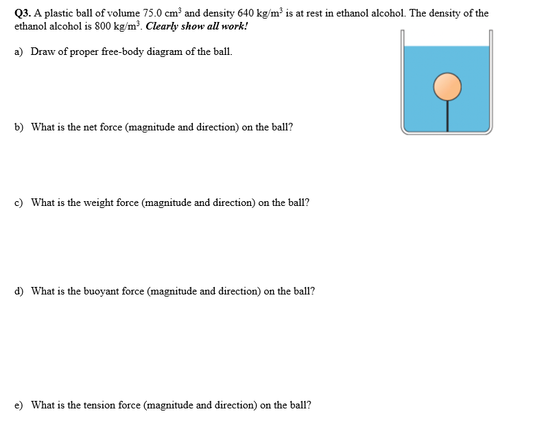 Q3. A plastic ball of volume 75.0 cm³ and density 640 kg/m³ is at rest in ethanol alcohol. The density of the
ethanol alcohol is 800 kg/m³. Clearly show all work!
a) Draw of proper free-body diagram of the ball.
b) What is the net force (magnitude and direction) on the ball?
c) What is the weight force (magnitude and direction) on the ball?
d) What is the buoyant force (magnitude and direction) on the ball?
e) What is the tension force (magnitude and direction) on the ball?