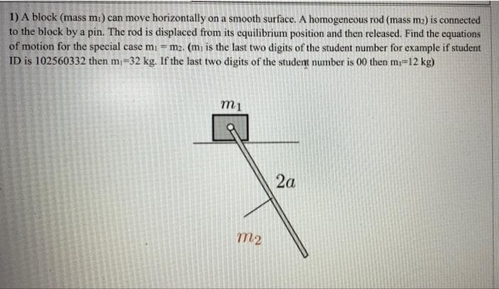 1) A block (mass mi) can move horizontally on a smooth surface. A homogeneous rod (mass m2) is connected
to the block by a pin. The rod is displaced from its equilibrium position and then released. Find the equations
of motion for the special case mi = m2. (mi is the last two digits of the student number for example if student
ID is 102560332 then m-32 kg. If the last two digits of the student number is 00 then mi=12 kg)
2a
m2
