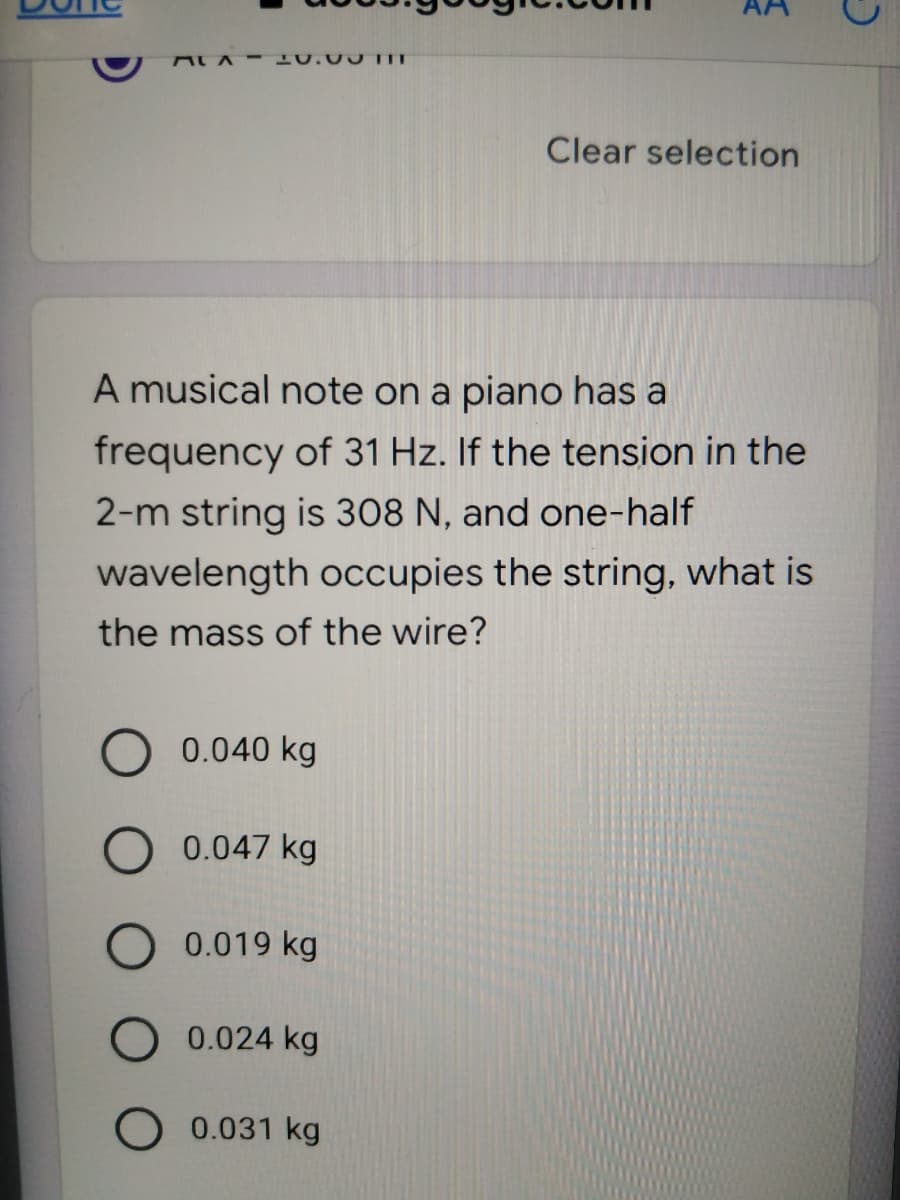 ALA- 10.00 T
Clear selection
A musical note on a piano has a
frequency of 31 Hz. If the tension in the
2-m string is 308 N, and one-half
wavelength occupies the string, what is
the mass of the wire?
0.040 kg
0.047 kg
0.019 kg
0.024 kg
0.031 kg
