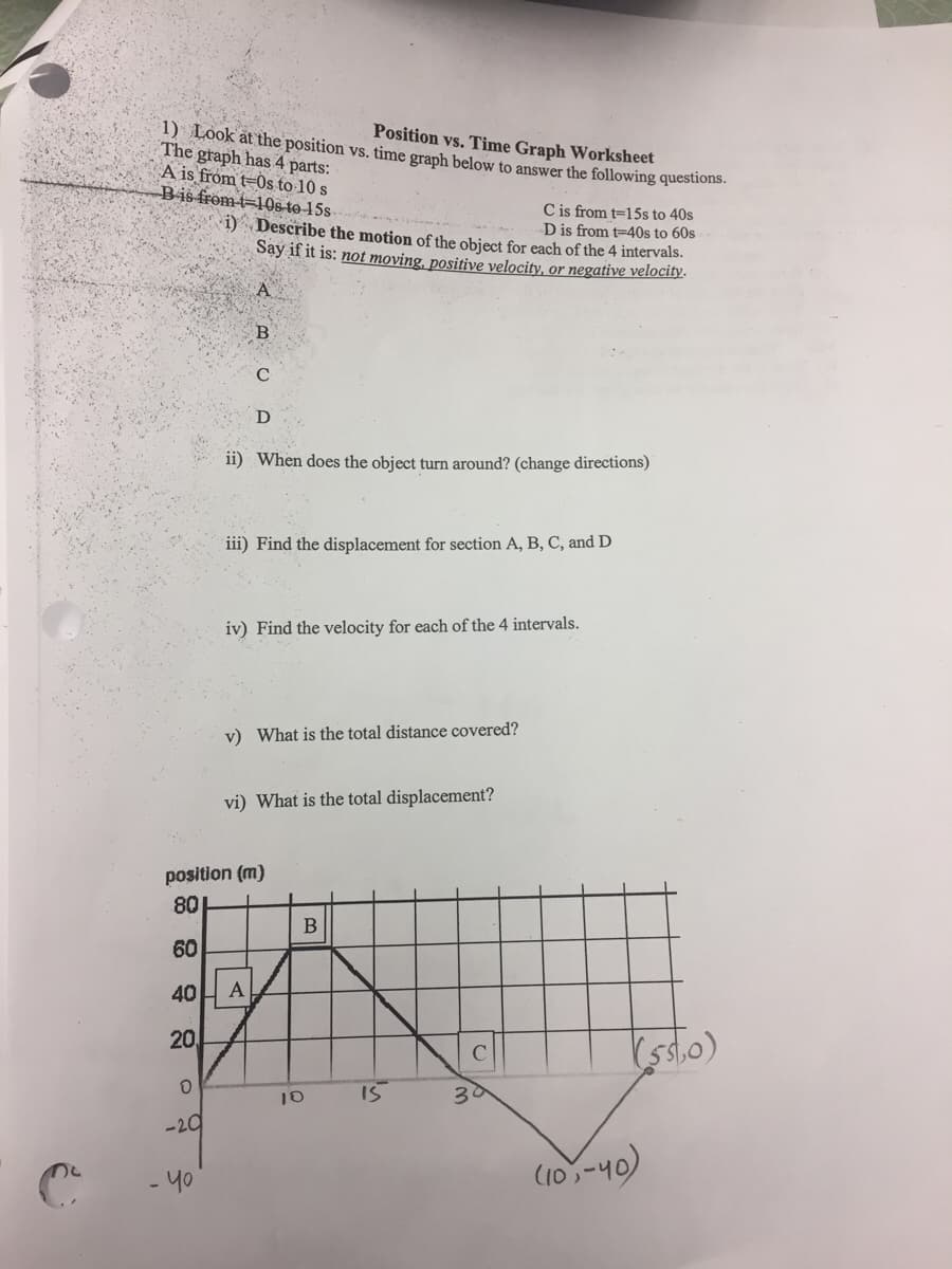 Position vs. Time Graph Worksheet
1) Look at the position vs. time graph below to answer the following questions.
The graph has 4 parts:
A is from t=0s to 10 s
Bis from t=106-to 15s
C is from t=15s to 40s
D is from t=40s to 60s
1) Describe the motion of the object for each of the 4 intervals.
Say if it is: not moving, positive velocity, or negative velocity.
B.
D
ii) When does the object turn around? (change directions)
iii) Find the displacement for section A, B, C, and D
iv) Find the velocity for each of the 4 intervals.
v) What is the total distance covered?
vi) What is the total displacement?
position (m)
80
60
40
A
20
I5
30
-20
- y0
(10,-40)
