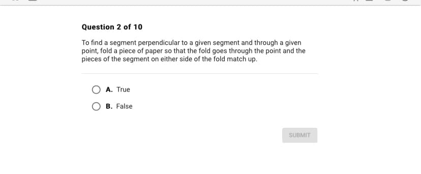 Question 2 of 10
To find a segment perpendicular to a given segment and through a given
point, fold a piece of paper so that the fold goes through the point and the
pieces of the segment on either side of the fold match up.
A. True
B. False
SUBMIT