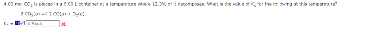 4.00 mol CO₂ is placed in a 6.00 L container at a temperature where 12.3% of it decomposes. What is the value of Kc for the following at this temperature?
2 CO₂(g) = 2 CO(g) + O₂(g)
X
Kc =
4.0✔ 4.76e-4