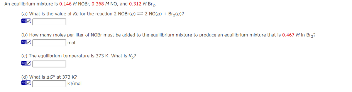 An equilibrium mixture is 0.146 M NOBr, 0.368 M NO, and 0.312 M Br₂.
(a) What is the value of Kc for the reaction 2 NOBr(g) = 2 NO(g) + Br₂(g)?
4.0
(b) How many moles per liter of NOBr must be added to the equilibrium mixture to produce an equilibrium mixture that is 0.467 M in Br₂?
4.0✔
mol
(c) The equilibrium temperature is 373 K. What is Kp?
4.0
(d) What is AG° at 373 K?
4.0✔
kJ/mol