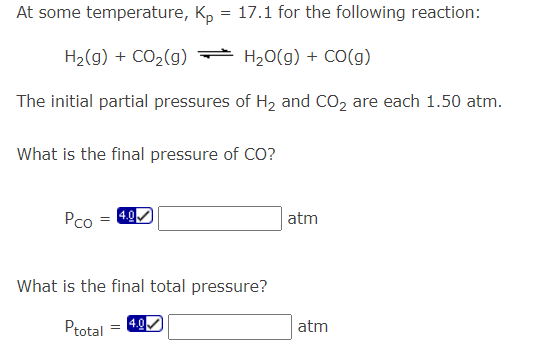 At some temperature, Kp: = 17.1 for the following reaction:
H₂(g) + CO₂(g) → H₂O(g) + CO(g)
The initial partial pressures of H₂ and CO₂ are each 1.50 atm.
What is the final pressure of CO?
Pco
=
4.0✔
What is the final total pressure?
Ptotal 4.0✔
atm
atm