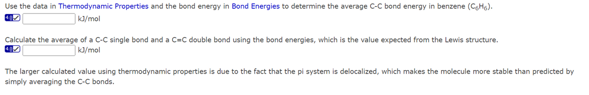 Use the data in Thermodynamic Properties and the bond energy in Bond Energies to determine the average C-C bond energy in benzene (C6H₁).
4.0✔
kJ/mol
Calculate the average of a C-C single bond and a C=C double bond using the bond energies, which is the value expected from the Lewis structure.
4.0✔
kJ/mol
The larger calculated value using thermodynamic properties is due to the fact that the pi system is delocalized, which makes the molecule more stable than predicted by
simply averaging the C-C bonds.