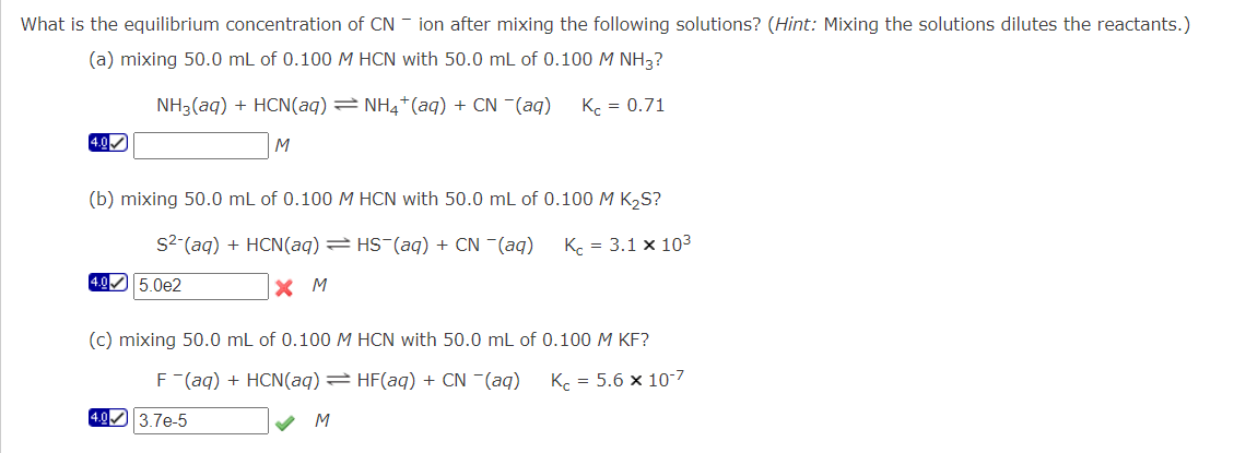 What is the equilibrium concentration of CN ion after mixing the following solutions? (Hint: Mixing the solutions dilutes the reactants.)
(a) mixing 50.0 mL of 0.100 M HCN with 50.0 mL of 0.100 M NH3?
Kc = 0.71
4.0✔
NH3(aq) + HCN(aq) ⇒ NH4+ (aq) + CN ¯(aq)
M
(b) mixing 50.0 mL of 0.100 M HCN with 50.0 mL of 0.100 M K₂S?
S² (aq) + HCN(aq) = HS¯(aq) + CN −(aq)
Kc = 3.1 x 10³
XM
4.0 5.0e2
(c) mixing 50.0 mL of 0.100 M HCN with 50.0 mL of 0.100 M KF?
F (aq) + HCN(aq) = HF(aq) + CN ¯(aq)
Kc = 5.6 x 10-7
M
4.0 3.7e-5