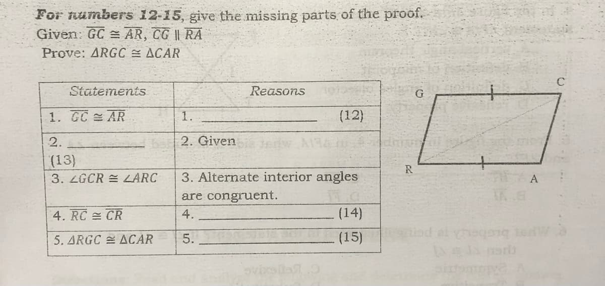 For numbers 12-15, give the missing parts of the proof.
Given: GC = AR, CG || RA
Prove: ARGC ACAR
Statements
Reasons
1. GC AR
1.
(12)
2.
2. Given
(13)
R
3. ZGCR = LARC
3. Alternate interior angles
A
are congruent.
4. RC CR
4.
(14)
od al heqong tedW
ar
5. ARGC ACAR
5.
(15)
