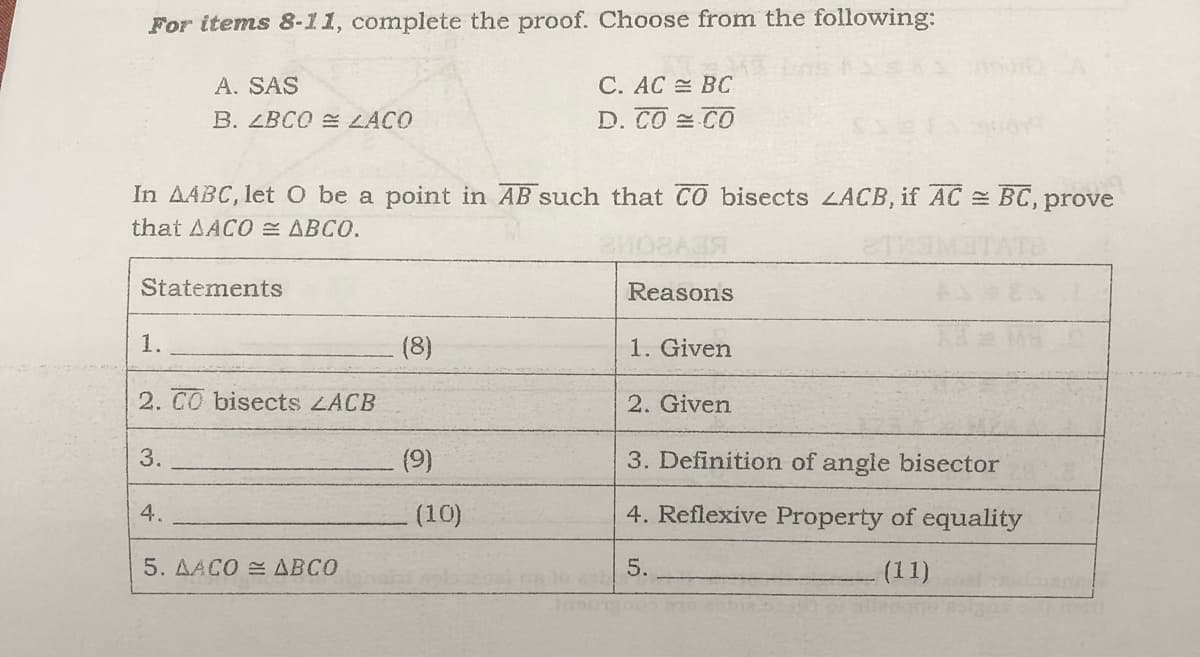 For items 8-11, complete the proof. Choose from the following:
A. SAS
C. AC = BC
B. LBCO LACO
D. CO CO
In AABC, let O be a point in AB such that CO bisects LACB, if AC BC, prove
that AACO ABCO.
Statements
Reasons
1.
(8)
1. Given
2. CO bisects ZACB
2. Given
3.
(9)
3. Definition of angle bisector
4.
(10)
4. Reflexive Property of equality
5. AACO = ABCO
5.
(11)
