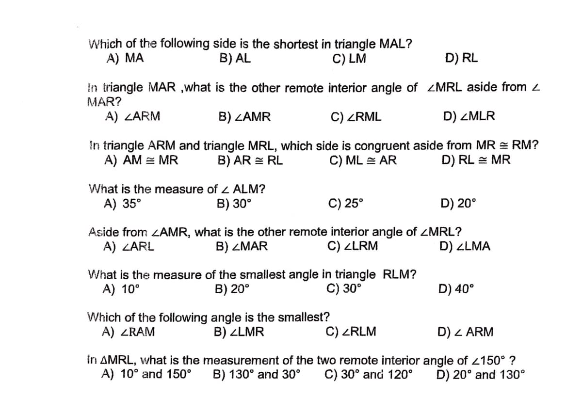 Which of the following side is the shortest in triangle MAL?
A) MA
B) AL
C) LM
D) RL
In triangle MAR ,what is the other remote interior angle of ZMRL aside from 2
MAR?
A) ZARM
B) ZAMR
C) ZRML
D) ZMLR
In triangle ARM and triangle MRL, which side is congruent aside from MR = RM?
A) AM = MR
B) AR = RL
C) ML = AR
D) RL = MR
What is the measure of L ALM?
A) 35°
B) 30°
C) 25°
D) 20°
Aside from LAMR, what is the other remote interior angle of ZMRL?
A) ZARL
B) ZMAR
C) ZLRM
D) ZLMA
What is the measure of the smallest angle in triangle RLM?
A) 10°
B) 20°
C) 30°
D) 40°
Which of the following angle is the smallest?
A) ZRAM
B) ZLMR
C) ZRLM
D) Z ARM
In AMRL, what is the measurement of the two remote interior angle of 2150° ?
A) 10° and 150°
B) 130° and 30°
C) 30° and 120°
D) 20° and 130°

