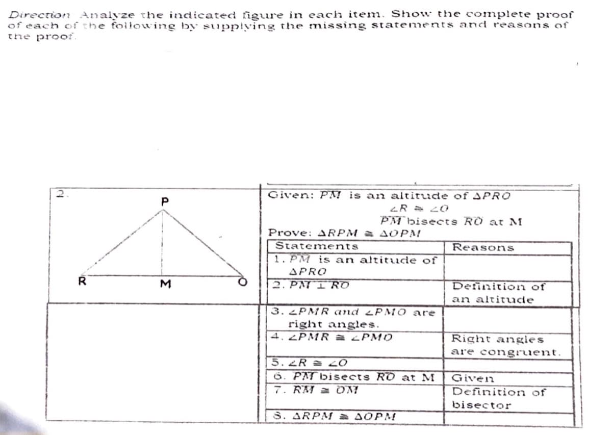 Direction Analyze the indicated figure in each item. Show the complete proof
of each of the following by supplving the missing statements and reasons of
the proof.
2.
Given: PM is an altitude of APR0
PM biseets RO at M
Prove: ARPM = A OPM
Statements
Reasons
1. PM is an altitude of
APRO
2. PNT I RD
Definiticon of
an altitude
3.2PMR and P MO are
right angles.
4. 2PMR A LPM0
Right angles
are congruent.
5.2R 20
PAT bisects RO at M
7. RM = OM
Given
Definition of
bisector
S. ARPMf = AOPM
P.
