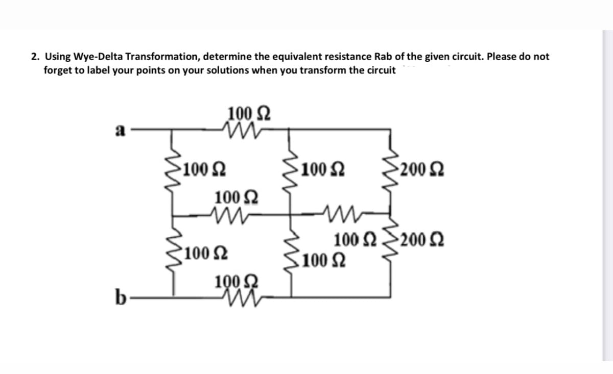2. Using Wye-Delta Transformation, determine the equivalent resistance Rab of the given circuit. Please do not
forget to label your points on your solutions when you transform the circuit
100 2
a
100 Ω
100 2
200 Ω
100 2
100 Ω200 Ω
100
100 2
1002
