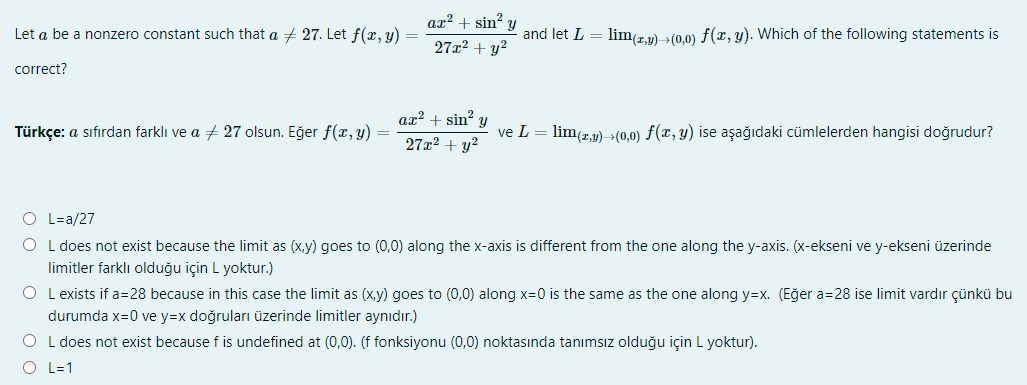 ax? +
sin?
Let a be a nonzero constant such that a + 27. Let f(x, y)
and let L = lim(r.v) >(0.0) f(x, y). Which of the following statements is
27x2 + y?
correct?
ax² + sin? y
Türkçe: a sıfırdan farklı ve a + 27 olsun. Eğer f(x, y) =
ve L = lim(2,2) >(0,0) f(x, y) ise aşağıdaki cümlelerden hangisi doğrudur?
27x2 + y?
O L=a/27
O L does not exist because the limit as (x,y) goes to (0,0) along the x-axis is different from the one along the y-axis. (x-ekseni ve y-ekseni üzerinde
limitler farklı olduğu için L yoktur.)
O L exists if a=28 because in this case the limit as (x,y) goes to (0,0) along x=0 is the same as the one along y=x. (Eğer a=28 ise limit vardır çünkü bu
durumda x=0 ve y=x doğruları üzerinde limitler aynıdır.)
O L does not exist because f is undefined at (0,0). (f fonksiyonu (0,0) noktasında tanımsız olduğu için L yoktur).
O L=1
