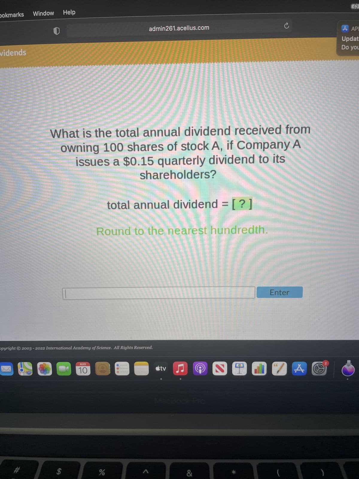 bokmarks Window
vidends
#
0
280
Help
opyright © 2003 - 2022 International Academy of Science. All Rights Reserved.
What is the total annual dividend received from
owning 100 shares of stock A, if Company A
issues a $0.15 quarterly dividend to its
shareholders?
-
$
admin261.acellus.com
AUG
10
total annual dividend = [?]
Round to the nearest hundredth.
%
A
tv ♫
MacBook Pro
Ć
&
Enter
SO17A
2
32
API
Updat
Do you