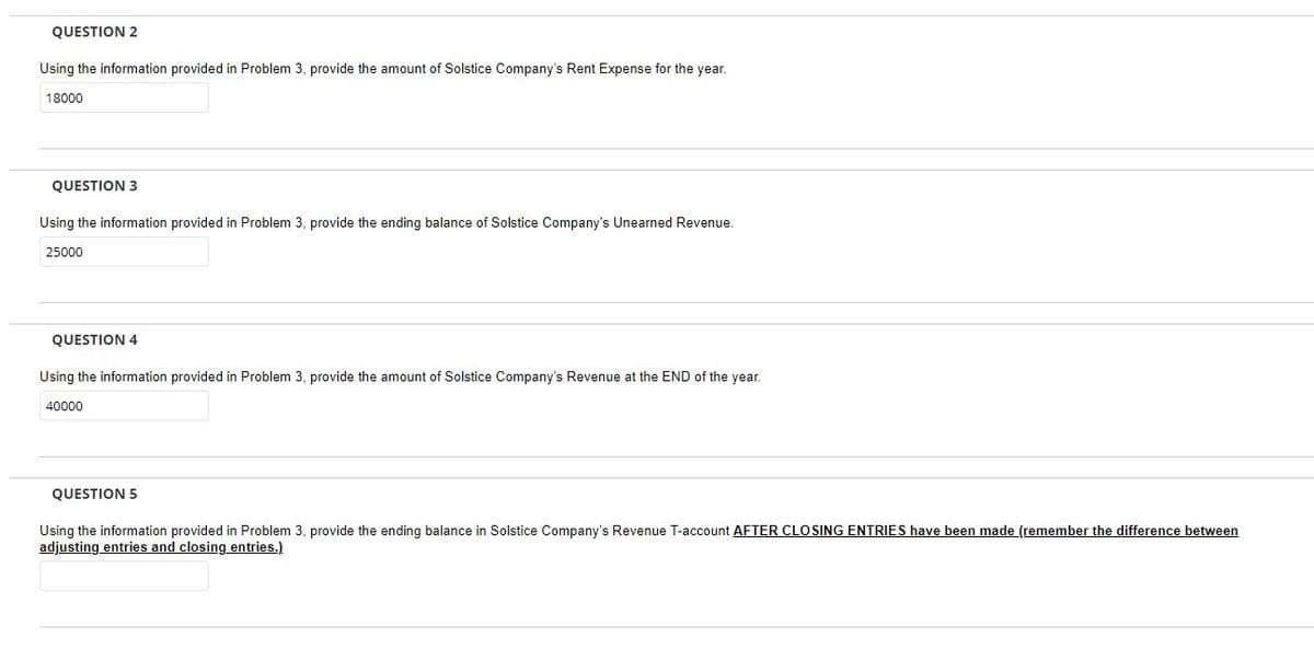 QUESTION 2
Using the information provided in Problem 3, provide the amount of Solstice Company's Rent Expense for the year.
18000
QUESTION 3
Using the information provided in Problem 3, provide the ending balance of Solstice Company's Unearned Revenue.
25000
QUESTION 4
Using the information provided in Problem 3, provide the amount of Solstice Company's Revenue at the END of the year.
40000
QUESTION 5
Using the information provided in Problem 3, provide the ending balance in Solstice Company's Revenue T-account AFTER CLOSING ENTRIES have been made (remember the difference between
adjusting entries and closing entries.)