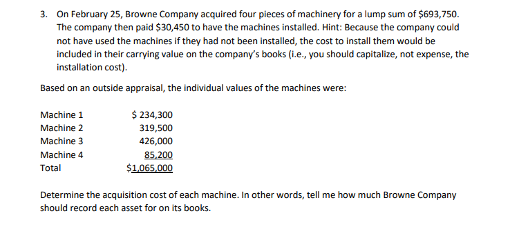 3. On February 25, Browne Company acquired four pieces of machinery for a lump sum of $693,750.
The company then paid $30,450 to have the machines installed. Hint: Because the company could
not have used the machines if they had not been installed, the cost to install them would be
included in their carrying value on the company's books (i.e., you should capitalize, not expense, the
installation cost).
Based on an outside appraisal, the individual values of the machines were:
Machine 1
Machine 2
Machine 3
Machine 4
Total
$ 234,300
319,500
426,000
85,200
$1,065,000
Determine the acquisition cost of each machine. In other words, tell me how much Browne Company
should record each asset for on its books.