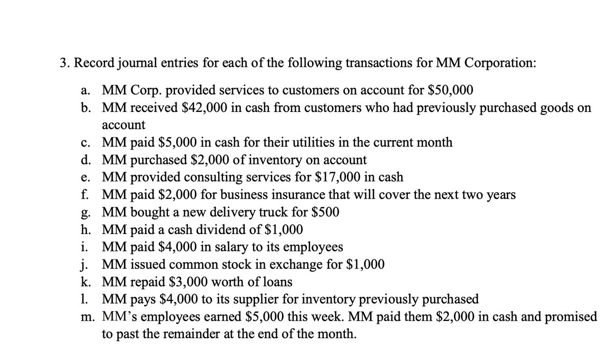 3. Record journal entries for each of the following transactions for MM Corporation:
a. MM Corp. provided services to customers on account for $50,000
b. MM received $42,000 in cash from customers who had previously purchased goods on
account
c. MM paid $5,000 in cash for their utilities in the current month
d. MM purchased $2,000 of inventory on account
e. MM provided consulting services for $17,000 in cash
f. MM paid $2,000 for business insurance that will cover the next two years
g. MM bought a new delivery truck for $500
h.
MM paid a cash dividend of $1,000
i. MM paid $4,000 in salary to its employees
j.
MM issued common stock in exchange for $1,000
k. MM repaid $3,000 worth of loans
1. MM pays $4,000 to its supplier for inventory previously purchased
m. MM's employees earned $5,000 this week. MM paid them $2,000 in cash and promised
to past the remainder at the end of the month.