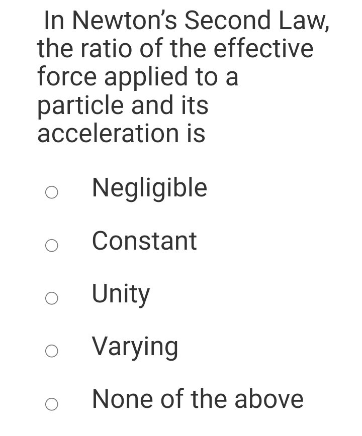 In Newton's Second Law,
the ratio of the effective
force applied to a
particle and its
acceleration is
Negligible
Constant
Unity
Varying
None of the above
