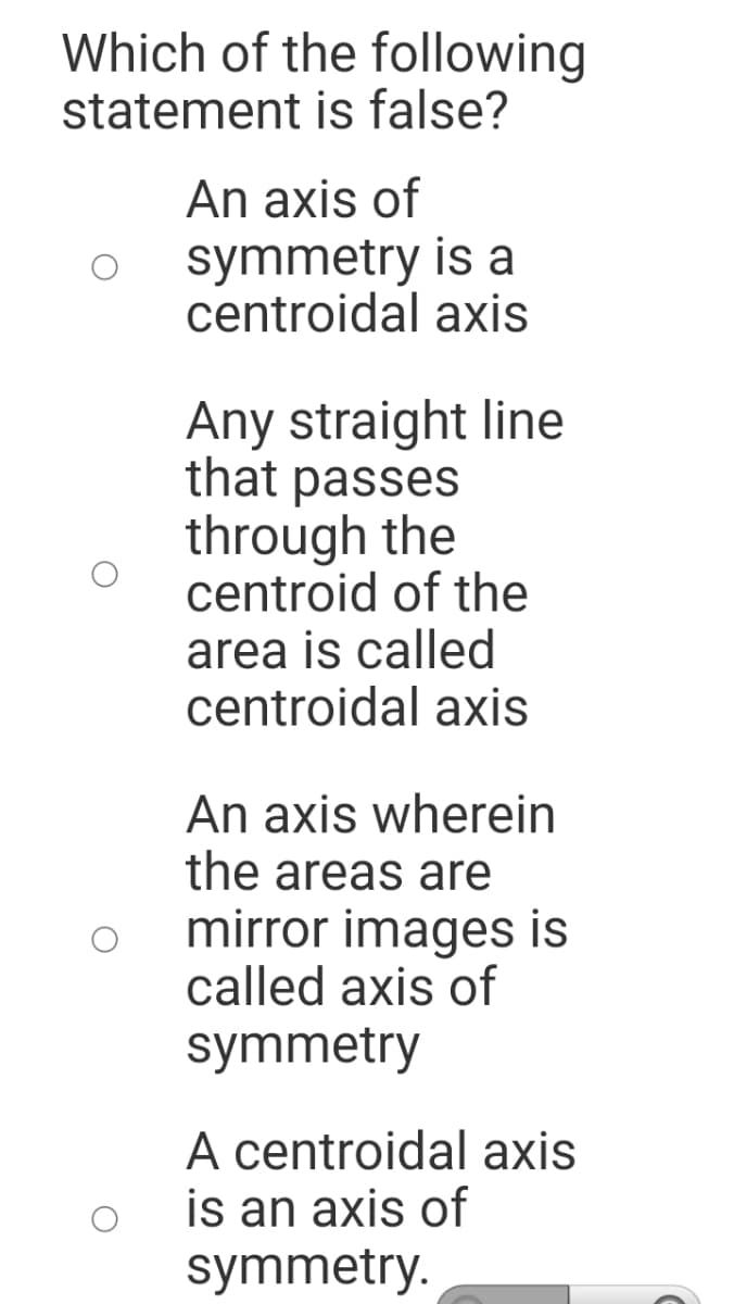 Which of the following
statement is false?
An axis of
symmetry is a
centroidal axis
Any straight line
that passes
through the
centroid of the
area is called
centroidal axis
An axis wherein
the areas are
mirror images is
called axis of
symmetry
A centroidal axis
is an axis of
symmetry.
