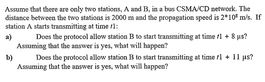Assume that there are only two stations, A and B, in a bus CSMA/CD network. The
distance between the two stations is 2000 m and the propagation speed is 2*10% m/s. If
station A starts transmitting at time /1:
a)
Does the protocol allow station B to start transmitting at time fl + 8 us?
Assuming that the answer is yes, what will happen?
b)
Does the protocol allow station B to start transmitting at time f1 + 11 us?
Assuming that the answer is yes, what will happen?

