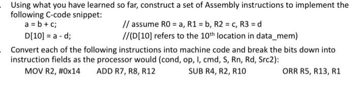 Using what you have learned so far, construct a set of Assembly instructions to implement the
following C-code snippet:
a = b+ c;
// assume RO = a, R1 = b, R2 = c, R3 = d
///D[10] refers to the 10th location in data_mem)
D[10] = a - d;
Convert each of the following instructions into machine code and break the bits down into
instruction fields as the processor would (cond, op, I, cmd, S, Rn, Rd, Src2):
MOV R2, #0x14
ADD R7, R8, R12
SUB R4, R2, R10
ORR R5, R13, R1
