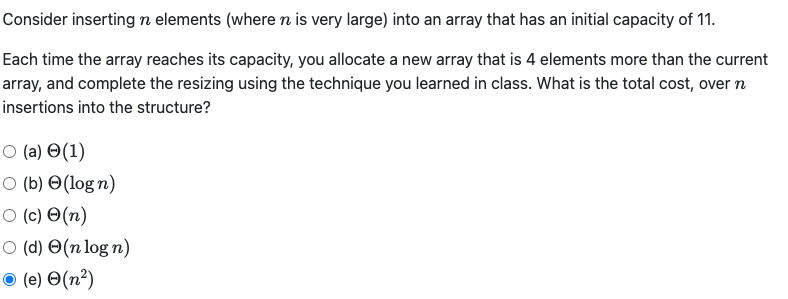 Consider inserting n elements (where n is very large) into an array that has an initial capacity of 11.
Each time the array reaches its capacity, you allocate a new array that is 4 elements more than the current
array, and complete the resizing using the technique you learned in class. What is the total cost, over n
insertions into the structure?
О (а) Ө(1)
O (b) O(log n)
O (c) O(n)
O (d) O(n log n)
(e) O(n²)
