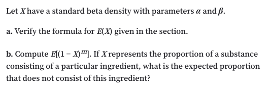 Let X have a standard beta density with parameters a and ß.
a. Verify the formula for E(X) given in the section.
b. Compute E(1 – X)™]. If X represents the proportion of a substance
consisting of a particular ingredient, what is the expected proportion
that does not consist of this ingredient?
