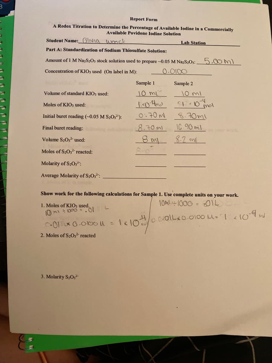 Report Form
A Redox Titration to Determine the Percentage of Available Iodine in a Commercially
Available Povidone Iodine Solution
Student Name:_Glivia wmcd
Lab Station
Part A: Standardization of Sodium Thiosulfate Solution:
Amount of 1 M NazS2O3 stock solution used to prepare ~0.05 M NazS2O3:
5.00ml
Concentration of KIO3 used (On label in M):
0.0100
Sample 1
Sample 2
Volume of standard KIO3 used:
10 mL
10 ml
-4
Moles of KIO3 used:
Initial buret reading (~0.05 M S203“):
0:70M
8.70ml
Final buret reading:
8.70ml
IC.90 ml
Volume S2O32- used:
8.2 ml
Moles of S2032- reacted:
Molarity of S203:
Average Molarity of S203:
Show work for the following calculations for Sample 1. Use complete units on your work.
10M-1000 = 01L
1. Moles of KIO3 used.
10 mi : 1000 =.0 L
0.
ColLxo.0100 M=
C01 x 6-OlbOM=
1 10
2. Moles of S203² reacted
3. Molarity S203²-
