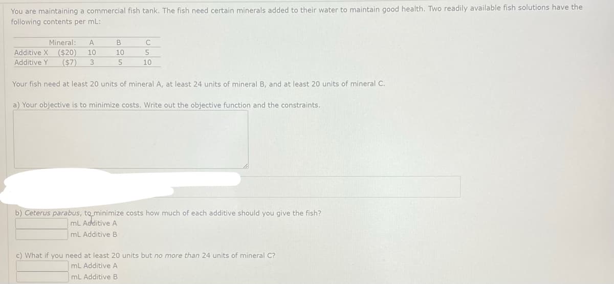 You are maintaining a commercial fish tank. The fish need certain minerals added to their water to maintain good health. Two readily available fish solutions have the
following contents per mL:
Mineral: A
Additive X ($20) 10
Additive Y ($7) 3
B
10
5
С
5
10
Your fish need at least 20 units of mineral A, at least 24 units of mineral B, and at least 20 units of mineral C.
a) Your objective is to minimize costs. Write out the objective function and the constraints.
b) Ceterus parabus, to minimize costs how much of each additive should you give the fish?
mL Additive A
mL Additive B
c) What if you need at least 20 units but no more than 24 units of mineral C?
mL Additive A
mL Additive B