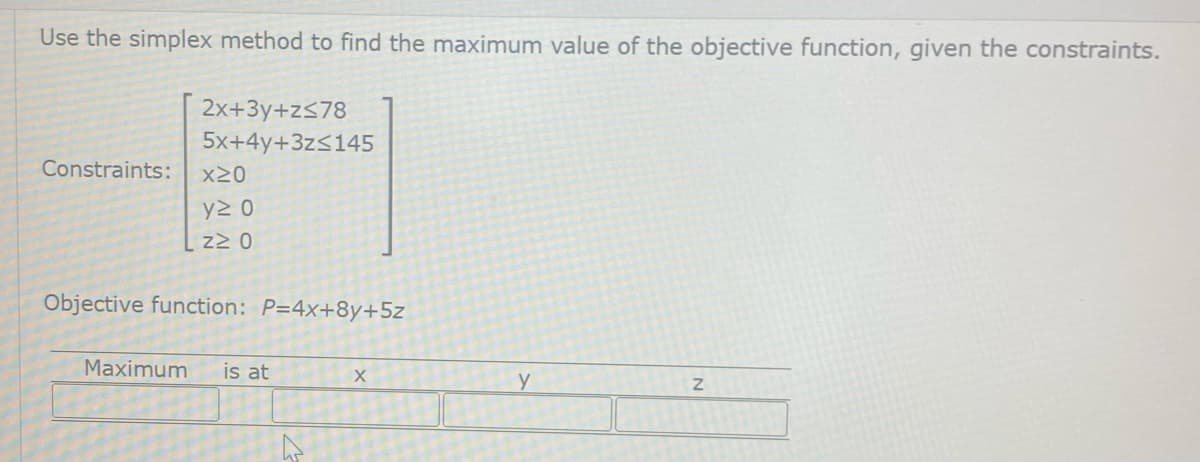 Use the simplex method to find the maximum value of the objective function, given the constraints.
2x+3y+z≤78
5x+4y+3z≤145
Constraints:
x20
y≥ 0
z≥ 0
Objective function: P=4x+8y+5z
Maximum is at
X
Y
Z