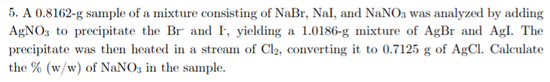 5. A 0.8162-g sample of a mixture consisting of NaBr, Nal, and NaNO3 was analyzed by adding
AgNO3 to precipitate the Br and I, yielding a 1.0186-g mixture of AgBr and Agl. The
precipitate was then heated in a stream of Cl2, converting it to 0.7125 g of AgCl. Calculate
the % (w/w) of NaNO3 in the sample.
