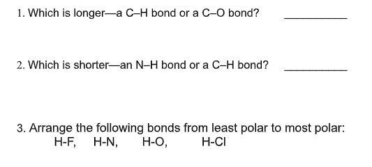 1. Which is longer-a C-H bond or a C-O bond?
2. Which is shorter-an N-H bond or a C-H bond?
3. Arrange the following bonds from least polar to most polar:
Н-О,
H-F, H-N,
H-CI
