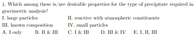 1. Which among these is/are desirable properties for the type of precipitate required in
gravimetric analysis?
I. large particles
III. known composition
A. I only
II. reactive with atmospheric constituents
IV. small particles
C. I & III
В. I & II
D. III & IV
Е. I, П, I
