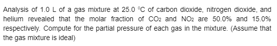 Analysis of 1.0 L of a gas mixture at 25.0 °C of carbon dioxide, nitrogen dioxide, and
helium revealed that the molar fraction of CO2 and NO2 are 50.0% and 15.0%
respectively. Compute for the partial pressure of each gas in the mixture. (Assume that
the gas mixture is ideal)
