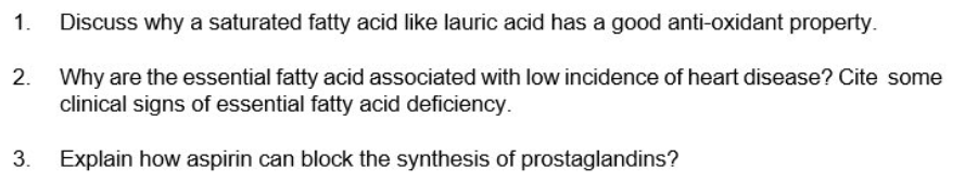 1.
Discuss why a saturated fatty acid like lauric acid has a good anti-oxidant property.
2.
Why are the essential fatty acid associated with low incidence of heart disease? Cite some
clinical signs of essential fatty acid deficiency.
3.
Explain how aspirin can block the synthesis of prostaglandins?
