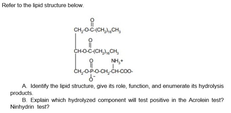 Refer to the lipid structure below.
CH,-O-C-(CH,),,CH,
CH-O-C-(CH,),CH,
NH,+
CH-O-P-O-CH,-CH-COO-
A. Identify the lipid structure, give its role, function, and enumerate its hydrolysis
products.
B. Explain which hydrolyzed component will test positive in the Acrolein test?
Ninhydrin test?
